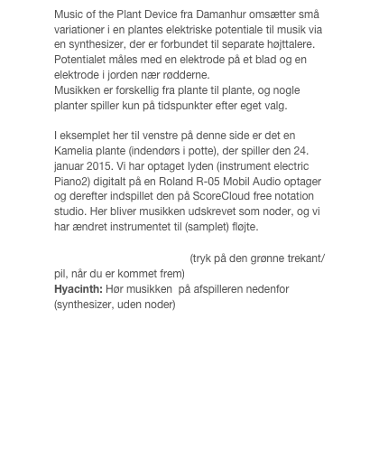 Music of the Plant Device fra Damanhur omsætter små variationer i en plantes elektriske potentiale til musik via en synthesizer, der er forbundet til separate højttalere. Potentialet måles med en elektrode på et blad og en elektrode i jorden nær rødderne.
Musikken er forskellig fra plante til plante, og nogle planter spiller kun på tidspunkter efter eget valg. 

I eksemplet her til venstre på denne side er det en Kamelia plante (indendørs i potte), der spiller den 24. januar 2015. Vi har optaget lyden (instrument electric Piano2) digitalt på en Roland R-05 Mobil Audio optager og derefter indspillet den på ScoreCloud free notation studio. Her bliver musikken udskrevet som noder, og vi har ændret instrumentet til (samplet) fløjte. 

Kamelia: Hør musikken her (tryk på den grønne trekant/pil, når du er kommet frem)
Hyacinth: Hør musikken  på afspilleren nedenfor(synthesizer, uden noder)
￼￼
